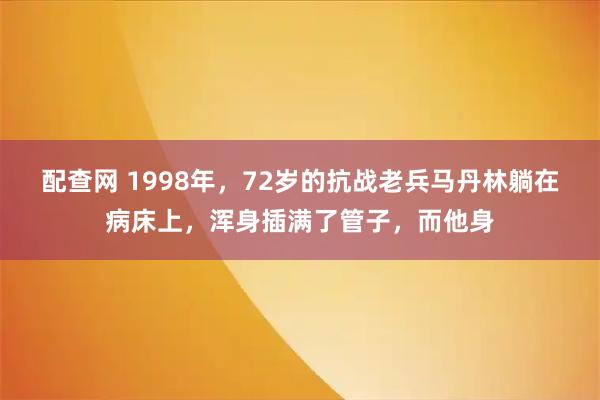 配查网 1998年，72岁的抗战老兵马丹林躺在病床上，浑身插满了管子，而他身