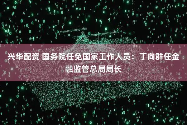 兴华配资 国务院任免国家工作人员：丁向群任金融监管总局局长