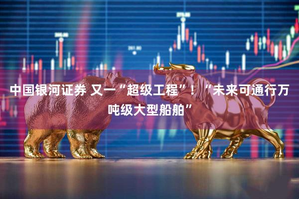 中国银河证券 又一“超级工程”！“未来可通行万吨级大型船舶”