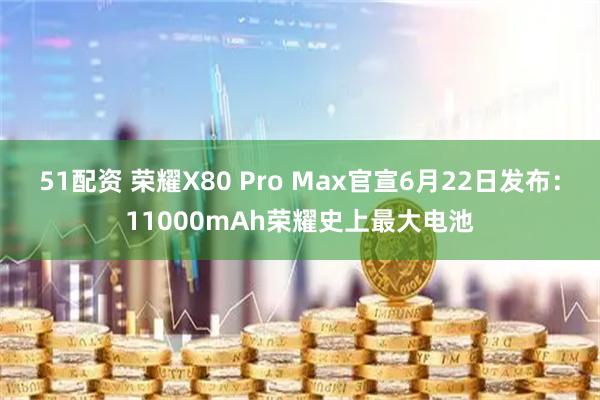 51配资 荣耀X80 Pro Max官宣6月22日发布：11000mAh荣耀史上最大电池
