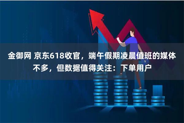 金御网 京东618收官，端午假期凌晨值班的媒体不多，但数据值得关注：下单用户