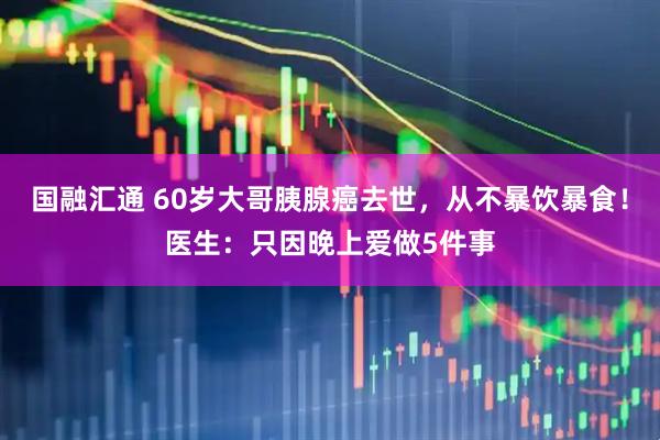 国融汇通 60岁大哥胰腺癌去世，从不暴饮暴食！医生：只因晚上爱做5件事