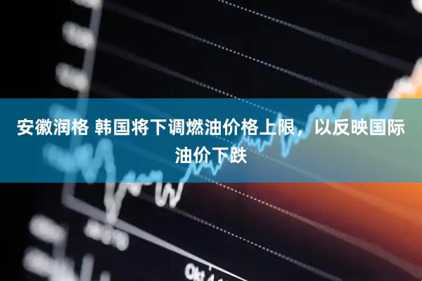 安徽润格 韩国将下调燃油价格上限，以反映国际油价下跌
