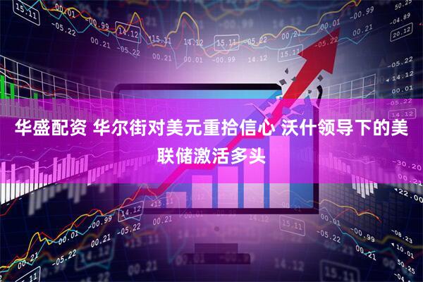 华盛配资 华尔街对美元重拾信心 沃什领导下的美联储激活多头