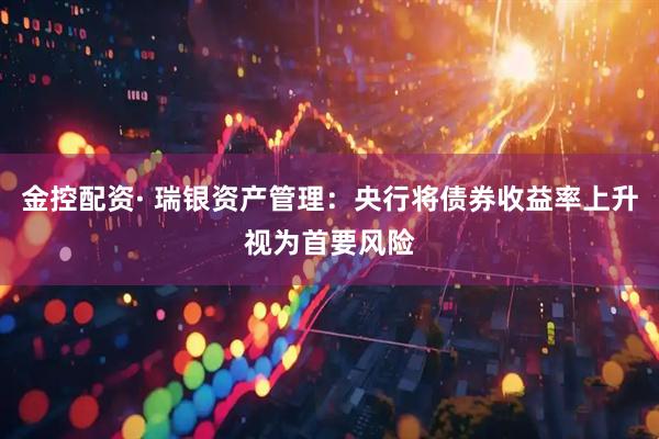 金控配资· 瑞银资产管理：央行将债券收益率上升视为首要风险