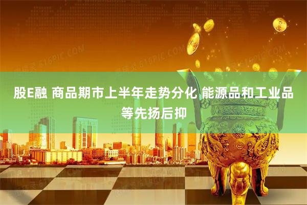 股E融 商品期市上半年走势分化 能源品和工业品等先扬后抑