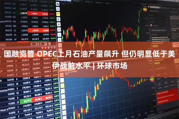 国融资管 OPEC上月石油产量飙升 但仍明显低于美伊战前水平 | 环球市场