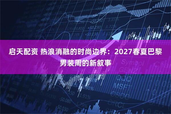 启天配资 热浪消融的时尚边界：2027春夏巴黎男装周的新叙事