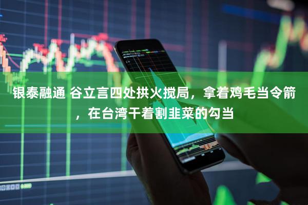 银泰融通 谷立言四处拱火搅局，拿着鸡毛当令箭，在台湾干着割韭菜的勾当