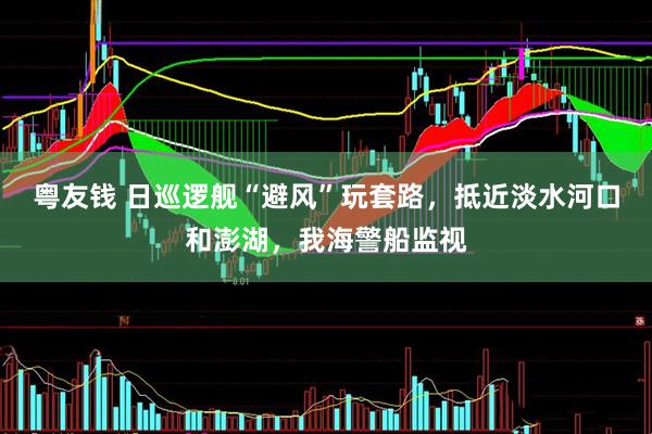 粤友钱 日巡逻舰“避风”玩套路，抵近淡水河口和澎湖，我海警船监视