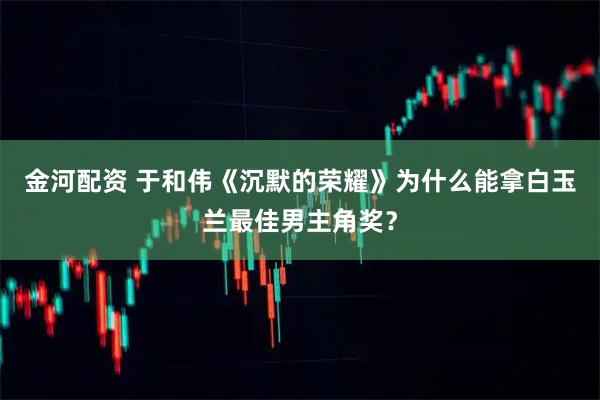 金河配资 于和伟《沉默的荣耀》为什么能拿白玉兰最佳男主角奖？