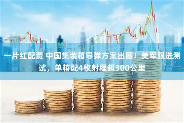 一片红配资 中国集装箱导弹方案出圈！美军跟进测试，单箱配4枚射程超300公里