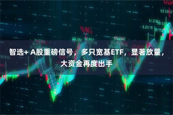 智选+ A股重磅信号，多只宽基ETF，显著放量，大资金再度出手