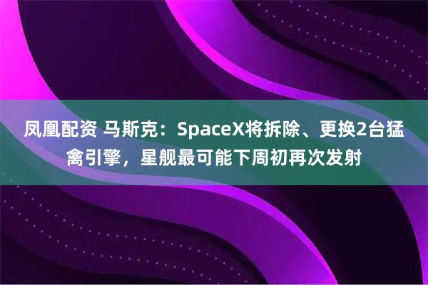 凤凰配资 马斯克：SpaceX将拆除、更换2台猛禽引擎，星舰最可能下周初再次发射