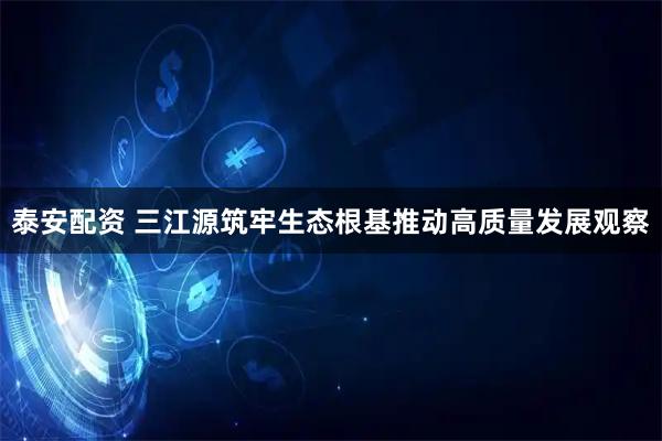 泰安配资 三江源筑牢生态根基推动高质量发展观察