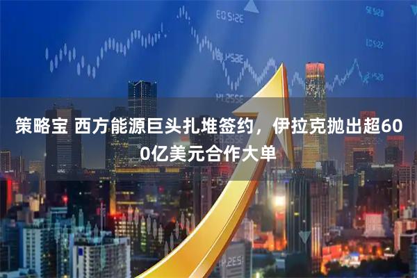策略宝 西方能源巨头扎堆签约，伊拉克抛出超600亿美元合作大单
