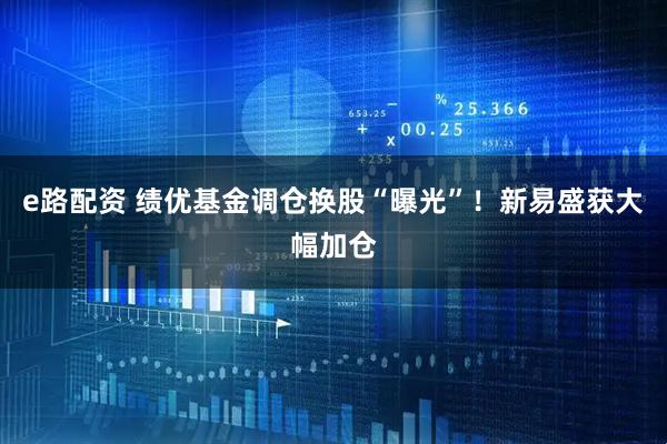 e路配资 绩优基金调仓换股“曝光”！新易盛获大幅加仓