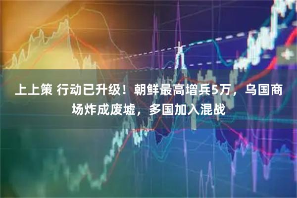 上上策 行动已升级！朝鲜最高增兵5万，乌国商场炸成废墟，多国加入混战