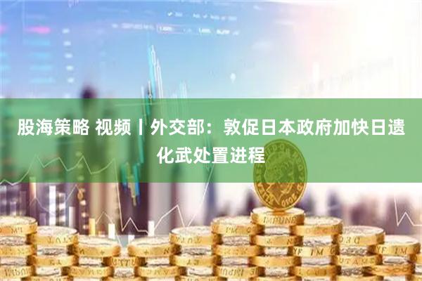 股海策略 视频丨外交部：敦促日本政府加快日遗化武处置进程