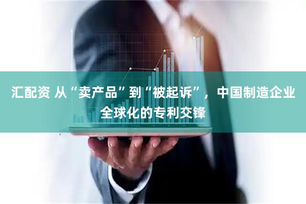 汇配资 从“卖产品”到“被起诉”，中国制造企业全球化的专利交锋