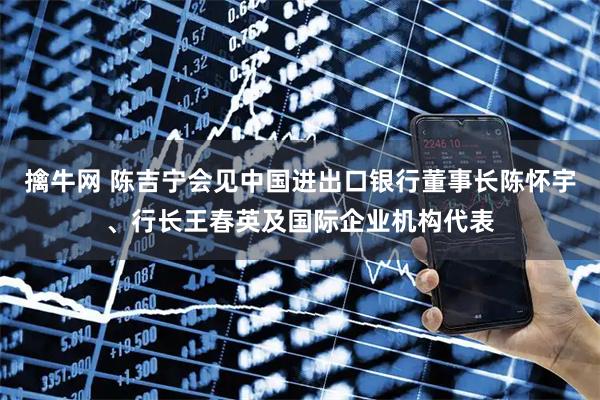 擒牛网 陈吉宁会见中国进出口银行董事长陈怀宇、行长王春英及国际企业机构代表