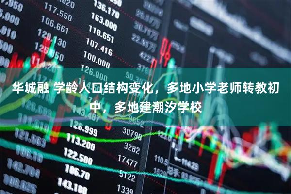 华城融 学龄人口结构变化，多地小学老师转教初中，多地建潮汐学校